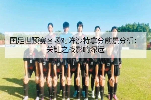国足世预赛客场对阵沙特拿分前景分析：关键之战影响深远